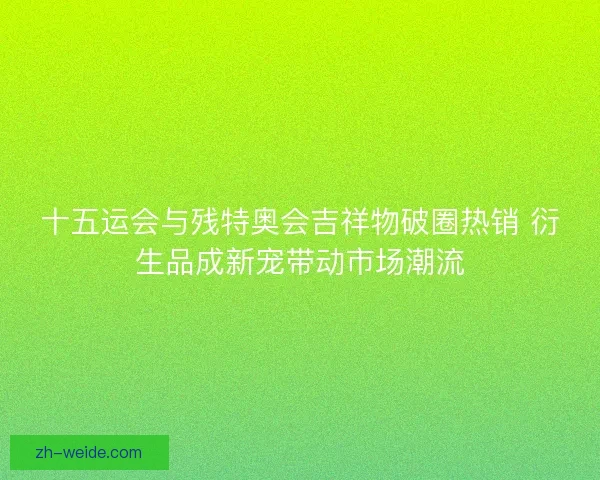 十五运会与残特奥会吉祥物破圈热销 衍生品成新宠带动市场潮流