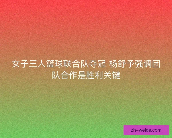 女子三人篮球联合队夺冠 杨舒予强调团队合作是胜利关键